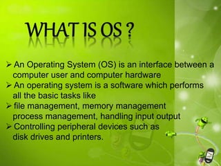  An Operating System (OS) is an interface between a
computer user and computer hardware
 An operating system is a software which performs
all the basic tasks like
 file management, memory management
process management, handling input output
 Controlling peripheral devices such as
disk drives and printers.
 
