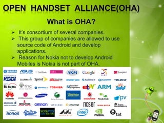  It’s consortium of several companies.
 This group of companies are allowed to use
source code of Android and develop
applications.
 Reason for Nokia not to develop Android
Mobiles is Nokia is not part of OHA.
 