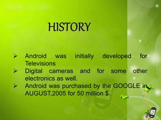  Android was initially developed for
Televisions
 Digital cameras and for some other
electronics as well.
 Android was purchased by the GOOGLE in
AUGUST,2005 for 50 million $.
 