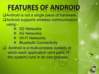 Android is not a single piece of hardware.
Android supports wireless communication
using:-
 Android is a multi-process system, in
which each application (and parts of
the system) runs in its own process.
 3G Networks
 4G Networks
 Wi-Fi Networks
 Bluetooth Connectivity
 