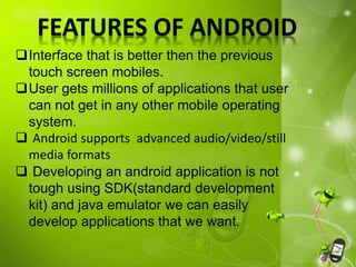FEATURES OF ANDROID
Interface that is better then the previous
touch screen mobiles.
User gets millions of applications that user
can not get in any other mobile operating
system.
 Android supports advanced audio/video/still
media formats
 Developing an android application is not
tough using SDK(standard development
kit) and java emulator we can easily
develop applications that we want.
 