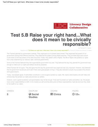 Test 5.B Raise your right hand...What
does it mean to be civically
responsible?
by Richard R. Hattal
Adapted from "5.B Raise your right hand...What does it mean to be civically responsible?" by Denise M. Peters and Richard R. Hattal
The Framers planned our government carefully. They organized it so its powers were limited. They separated the powers of our
government among three different branches. They balanced the powers among these branches. They provided ways each branch
could check or limit the powers of the other branches. Finally, they added a Bill of Rights. The Bill of Rights now protects our rights
from unfair treatment by our national, state, and local governments.
Some of the Framers believed they had organized the government very well. They believed the way they planned the government was
enough to make sure our rights and welfare would be protected.
Other Framers did not agree. They did agree that the way the government was organized was very important. However, they believed
that the government would only work well if there were good people running it. They also believed it would only succeed if the citizens
were good citizens.
Today, most people agree. A well-written constitution is not enough to protect our rights. We need to elect leaders who will make and
enforce laws that protect our rights and promote our welfare.
However, even a good constitution and good leaders may not be enough. If we want to protect our rights and welfare, we, the people,
have certain responsibilities to fulfill. In this module you will examine what some of these responsibilities might be and how they relate
to the health of our nation.
GRADES
5
DISCIPLINE
 Social
Studies
COURSE
 Civics
PACING
 12hr
Test 5.B Raise your right hand...What does it mean to be civically responsible?
Literacy Design Collaborative 1 of 18 https://s.ldc.org/u/8akmop8uwtb6ti843b0kd5j0z
 