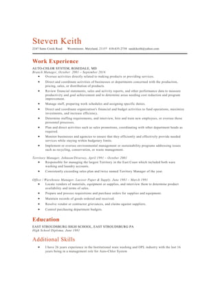 Steven Keith
2247 Sams Creek Road Westminster, Maryland, 21157 410-635-2738 sandckeith@yahoo.com
Work Experience
AUTO-CHLOR SYSTEM, ROSEDALE, MD
Branch Manager, October 2001 – September 2016
• Oversee activities directly related to making products or providing services.
• Direct and coordinate activities of businesses or departments concerned with the production,
pricing, sales, or distribution of products.
• Review financial statements, sales and activity reports, and other performance data to measure
productivity and goal achievement and to determine areas needing cost reduction and program
improvement.
• Manage staff, preparing work schedules and assigning specific duties.
• Direct and coordinate organization's financial and budget activities to fund operations, maximize
investments, and increase efficiency.
• Determine staffing requirements, and interview, hire and train new employees, or oversee those
personnel processes.
• Plan and direct activities such as sales promotions, coordinating with other department heads as
required.
• Monitor businesses and agencies to ensure that they efficiently and effectively provide needed
services while staying within budgetary limits.
• Implement or oversee environmental management or sustainability programs addressing issues
such as recycling, conservation, or waste management.
Territory Manager, Johnson/Diversey, April 1991 – October 2001
• Responsible for managing the largest Territory in the East Coast which included both ware
washing and laundry accounts.
• Consistently exceeding sales plan and twice named Territory Manager of the year.
Office / Warehouse Manager, Laesser Paper & Supply, June 1981 – March 1991
• Locate vendors of materials, equipment or supplies, and interview them to determine product
availability and terms of sales.
• Prepare and process requisitions and purchase orders for supplies and equipment.
• Maintain records of goods ordered and received.
• Resolve vendor or contractor grievances, and claims against suppliers.
• Control purchasing department budgets.
Education
EAST STROUDSBURG HIGH SCHOOL, EAST STROUDSBURG PA
High School Diploma, June 1981
Additional Skills
• I have 26 years experience in the Institutional ware washing and OPL industry with the last 16
years being in a management role for Auto-Chlor System
 