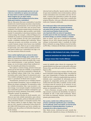 entrevista
0utubro de 20 08 • Ciência Hoje • 7
Comecemos com uma provocação que tem a ver com
o fato de a matemática ser apenas uma construção
de nossa mente ou existir na ausência de humanos.
Vamos imaginar que, por algum motivo,
a vida inteligente tenha desaparecido da Via Láctea.
Ainda assim existiria a matemática?
Não sei. Mas posso dizer que a matemática é uma bela
tentativa de a mente humana encontrar coisas bonitas,
transcendentais, permanentes, em um mundo que não
é permanente, nem muito belo, nem um pouco trans-
cendental. O ser humano sempre tentou encontrar, por
trás das coisas evidentes, algo escondido, mais funda-
mental. E a matemática é uma dessas tentativas, desde
a Grécia antiga. Por exemplo, a idéia de Pitágoras de a
realidade do mundo ser fundamentalmente matemáti-
ca não é nada evidente. Ou seja, para compreender o
mundo, a realidade cotidiana não é suficiente. Talvez
o seja para um poeta, um novelista, um escritor... mas
a mente humana sempre tenta buscar essa realidade
fundamental, oculta. Pode ser que eu esteja totalmen-
te equivocado, mas a física teórica moderna de fron-
teira parece indicar que a matemática tem algo a ver
com essa estrutura íntima do mundo.
Como o senhor explicaria para um aluno do ensino
médio o que é o número ômega, que o senhor criou?
Adoro os estudantes do ensino médio, porque fui um
deles e foi a época mais criativa da minha vida, a mais
ativa intelectualmente, a mais profunda. Naquele
tempo, em vez de tentar seduzir belas mulheres [ri-
sos], fui seduzido pela beleza da matemática.
Para explicar o número ômega, primeiro temos que
pensar que há dois tipos de verdades, as necessárias e
as contingentes, como diz [o matemático e filósofo ale-
mão Gottfried] Leibniz [1646-1716]. Uma verdade é
necessária pelas razões lógicas do pensamento puro.
Uma verdade contingente é casual, como, por exemplo,
quem é o presidente do Brasil neste momento.
Normalmente, pensamos que as verdades matemá-
ticas são sempre necessárias, e que as verdades do co-
tidiano são sempre contingentes. Na matemática, todas
são verdades necessárias. Mas o que encontrei, o nú-
mero ômega, é um exemplo simples e fundamental de
que a matemática pode ter verdades contingentes, que
parecem ser casuais, aleatórias. E isso refuta, contradiz
a filosofia ‘normal’ da matemática.
Até as primeiras décadas do século passado, acre-
ditava-se que toda verdade matemática, para colocar-
mos em termos simples, podia ser deduzida a partir de
certos postulados simples, os chamados axiomas. Para
isso, bastava aplicar as regras da lógica. Essa crença
ruiu em 1931, quando [o matemático tcheco Kurt] Gö-
del [1906-1978] demonstrou que havia verdades ma-
temáticas que não podiam ser deduzidas daquele gru-
po de axiomas.
Os resultados de Gödel marcaram uma ruptura in-
telectual total na filosofia. Apostei minha vida no fato
de que esses resultados eram revolucionários, embora
muitos matemáticos não concordem com isso. Na ver-
dade, a maioria dos matemáticos prefere não pensar
nesses aspectos filosóficos, assim como a maioria dos
próprios filósofos. Acho que a filosofia da matemática
ainda não é bastante sofisticada.
Diz a lenda que [o físico norte-americano] Richard
Feynman [1918-1988] fez uma grande descoberta
nas praias do Rio de Janeiro. Também [o matemático
norte-americano] Stephen Smale teria tido
uma importante idéia nas areias de Copacabana.
O senhor parece ter tido uma inspiração, a descoberta
do número ômega, no carnaval no Brasil. É verdade?
Mais ou menos. Acho que a contribuição brasileira,
digamos, foi em 1970, quando percebi que tinha um
enfoque revolucionário sobre o resultado de Gödel.
Estava visitando um amigo, Roberto Lins de Carvalho,
na PUC-Rio, e vínhamos de São Paulo, onde houve uma
sessão de trabalho sobre ciência da computação. Foi
quando Roberto me disse que eu não podia voltar para
Buenos Aires, que tinha que assistir ao carnaval. Então,
fiquei no Rio.
Na semana anterior, havia visitado a PUC-Rio, onde
havia começado a juntar algumas idéias. Uma delas foi
que, para compreender os limites dos resultados de
Gödel, de 1931, a idéia da complexidade [que pode ser
definida como a quantidade de informação que um
programa de computador precisa para resolver uma
tarefa] seria útil. Essa idéia, é verdade, ocorreu no Rio,
na semana antes do carnaval. Já, no carnaval, só con-
segui olhar para as garotas brasileiras... era impossível
pensar em matemática [risos].
Como o Feynman, sou grato ao Rio. A cidade tem
algo sensual, as pessoas são desinibidas, há muita in-
tensidade de vida, é tudo muito exuberante. Talvez,
isso tenha me inspirado. Portanto, somos três os ins-
pirados pela beleza do Rio.
Aos 15 anos, o senhor teve a idéia que levou à sua
primeira contribuição significativa para a matemática,
que foi publicada, quatro anos depois, em Journal of the
Association for Computing Machinery. O senhor se
arrepende de ter sido um garoto precoce?
Não. Muito jovem, interessei-me pelo mundo das
idéias, pela arte. Quando era criança, em Manhattan, ia 
Quando a vida humana é um caos, o intelectual
tenta se concentrar em coisas mais duradouras,
porque nossa vida é muito efêmera
 