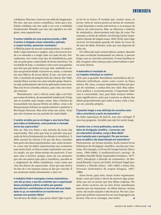 entrevista
0utubro de 20 08 • Ciência Hoje • 9
cotidianos. Para isso, é preciso um salto de imaginação.
Por isso, não sou contra a metafísica. Acho que a rea-
lidade cotidiana não tem nada a ver com a realidade
fundamental. Ressalto que isso não significa ser reli-
gioso, nem supersticioso.
O senhor trabalha em uma empresa privada, a IBM.
O senhor é obrigado a fazer matemática aplicada,
a cumprir tarefas, apresentar resultados?
A IBM faz parte do mundo contemporâneo. A criativi-
dade é algo misterioso e mágico, mas a burocracia ten-
de a se estender e a exigir cada vez mais de nós. Pes-
soalmente, sou contra esse tipo de interferência, pois
não se pode gerar criatividade de forma mecânica. Na
sociedade de hoje, o cientista é visto como uma galinha
que tem que pôr tantos ovos por mês, medindo-se as-
sim sua produtividade. Converte-se, assim, o cientista
em uma fábrica de novas idéias. E isso, em certo sen-
tido, é resultado do próprio êxito da ciência. Em 1930,
estudar física nuclear era como estudar grego clássico,
ou seja, praticamente não havia aplicações nessa área.
Mas isso levou à bomba atômica, para citar um exem-
plo extremo.
Pessoalmente, vejo a ciência como algo a ser feito
por razões de beleza, de necessidade intelectual. E hoje
não se acredita mais nessas coisas. Mas a história da
humanidade tem épocas férteis em idéias, como a do
Renascimento italiano ou aquela anterior e posterior à
Revolução Francesa. Mas nem todas são assim. Acho
que não vivemos em um período de criatividade.
O senhor acredita que se vá chegar a uma teoria final,
para todos os fenômenos, como pretende a chamada
teoria das supercordas?
Não sei. Não sou físico e não entendo da teoria das
supercordas. Mas acho que hoje se percebe uma gui-
nada da física fundamental em direção à metafísica. A
idéia normal da ciência é de que ela deva caminhar
bem perto dos fatos experimentais, mas, neste momen-
to, como não há dados experimentais que sustentem
essa teoria final, os físicos estão explorando um cená-
rio amplo, em que várias teorias são possíveis. E isso
para mim é incrível, porque, justo em um momento
que não me parece apto para a metafísica, percebe-se
o surgimento de idéias metafísicas, como essas que
vêm dos físicos de supercordas. Acho que isso deriva
do fato de o ser humano nunca se dar por vencido. É
um momento muito interessante, a meu ver.
A medalha Fields é outorgada a jovens matemáticos,
com até 40 anos, o que dá a entender que a organização
desse prestigioso prêmio acredita que grandes
descobertas e contribuições só ocorrem até essa idade.
Após os 40, os matemáticos se transformam em
pessoas sem grandes idéias?
Aos 60 anos de idade, o que posso dizer? Que é preci-
so ter fé no futuro. É verdade que, muitas vezes, os
jovens vêem-se menos presos às teorias do momento
e mais dispostos a serem subversivos, e os avanços da
ciência são subversivos. Mas, se olharmos a história
da matemática, observaremos todo tipo de coisa. Por
exemplo, a teoria do infinito, de [Georg] Cantor [mate-
mático alemão de origem russa, 1845-1918], que é algo
incrível, foi formulada quando ele tinha em torno de
40 anos de idade. Portanto, acho que isso depende de
cada um.
Os velhos são mais conservadores, sempre. Quando
há uma revolução fundamental na ciência, é preciso
brigar com os conceitos anteriores. E essas batalhas se
dão, em geral, entre cabeças mais conservadoras e men-
tes mais abertas.
A matemática é resultado de
um trabalho individual ou coletivo?
Acho que as grandes descobertas matemáticas são to-
talmente individuais, assim como ocorre na física
teórica. Há, claro, avanços importantes feitos por gru-
pos de cientistas, e ambos têm seu valor. Para sobre­
viver política e economicamente, é importante lidar
com a comunidade, mas, para fazer avanços intelec­
tuais significativos, acho que é preciso se afastar das
idéias preponderantes que estão à nossa volta e bus­­­­­
car um caminho próprio.
É possível chegar a uma definição de conceitos como
vida e consciência a partir da matemática?
Eu tinha esperanças de fazê-lo, mas não consegui. É
uma boa pergunta. Acredito que não fui muito longe.
O senhor tem 11 livros publicados, sendo dois
deles de divulgação científica – Conversas com
um matemático (Gradiva, 2003) e Meta Math!
(sem tradução para o português). Por que escrever
para um público não especializado em matemática?
Praticamente, me formei sozinho, lendo muitos livros
belíssimos de divulgação científica, escritos por cien-
tistas. Por exemplo, os livros de George Gamow [físico
russo, 1904-1968]; A mathematician’s apology, de
[Godfrey Harold] Hardy [matemático britânico, 1877-
1947]; Introdução à filosofia da matemática, de Ber-
trand Russell, A prova de Gödel, de Ernest Nagel [ma-
temático e filósofo tcheco, 1901-1985] e James Roy
Newman [matemático de origem húngara, 1907-
1966].
Esses livros, para mim, foram muito importantes.
Então, senti que tinha o dever de escrever algo assim.
Acho que são os jovens que têm idéias originais. Por
isso, tentei escrever um ou dois livros semelhantes
àqueles que me inspiraram. As idéias básicas, muitas
vezes, são muito simples e não técnicas. Por isso, ima-
ginei que poderia expressá-las em uma linguagem não
técnica. Não sei se consegui, mas tentei.   
 