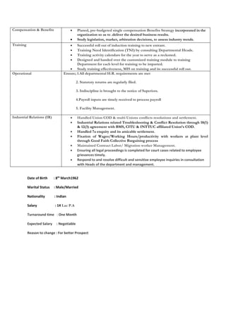 Compensation & Benefits  P l a n e d , p r e - b u d g e t e d s i n gle compensation Benefits Strategy incorporated in the 
organization so as to .deliver the desired business results. 
 Study legislation, market, arbitration decisions, to assess industry trends. 
Training  Successful roll out of induction training to new entrant. 
 Training Need Identification (TNI) by consulting Departmental Heads. 
 Training activity calendars for the year to serve as a reckoned. 
 Designed and handed over the customized training module to training 
Department for each level for training to be imparted. 
 Study training effectiveness, MIS on training and its successful roll out. 
Operational Ensure; 1.All departmental H.R. requirements are met 
2. Statutory returns are regularly filed. 
3. Indiscipline is brought to the notice of Superiors. 
4.Payroll inputs are timely received to process payroll 
5. Facility Management. 
Industrial Relations (IR)  Handled Union COD & multi Unions conflicts resolutions and settlement. 
 Industrial Relations related Troubleshooting & Conflict Resolution through 18(1) 
& 12(3) agreement with BMS, CITU & INTTUC affiliated Union’s COD. 
 Handled 7a enquiry and its amicable settlement. 
 Fixation of Wages/Working Hours/productivity with workers at plant level 
through Good Faith Collective Bargaining process 
 Maintained Contract Labor/ Migration worker Management. 
 Ensuring all legal proceedings is completed for court cases related to employee 
grievances timely. 
 Respond to and resolve difficult and sensitive employee inquiries in consultation 
with Heads of the department and management. 
Date of Birth : 8th March1962 
Marital Status : Male/Married 
Nationality : Indian 
Salary : 14 Lac P.A 
Turnaround time : One Month 
Expected Salary : Negotiable 
Reason to change : For better Prospect 
