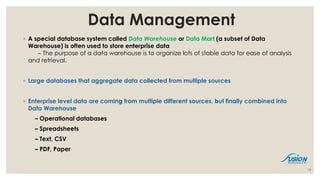 Data Management
◦ A special database system called Data Warehouse or Data Mart (a subset of Data
Warehouse) is often used to store enterprise data
– The purpose of a data warehouse is to organize lots of stable data for ease of analysis
and retrieval.
◦ Large databases that aggregate data collected from multiple sources
◦ Enterprise level data are coming from multiple different sources, but finally combined into
Data Warehouse
– Operational databases
– Spreadsheets
– Text, CSV
– PDF, Paper
14
 