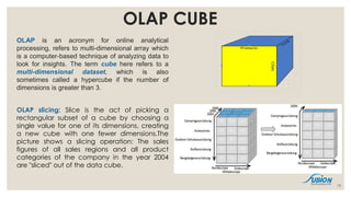 OLAP CUBE
OLAP is an acronym for online analytical
processing, refers to multi-dimensional array which
is a computer-based technique of analyzing data to
look for insights. The term cube here refers to a
multi-dimensional dataset, which is also
sometimes called a hypercube if the number of
dimensions is greater than 3.
OLAP slicing: Slice is the act of picking a
rectangular subset of a cube by choosing a
single value for one of its dimensions, creating
a new cube with one fewer dimensions.The
picture shows a slicing operation: The sales
figures of all sales regions and all product
categories of the company in the year 2004
are "sliced" out of the data cube.
19
 