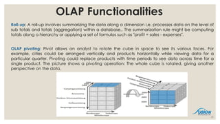 Roll-up: A roll-up involves summarizing the data along a dimension i.e. processes data on the level of
sub totals and totals (aggregation) within a database,. The summarization rule might be computing
totals along a hierarchy or applying a set of formulas such as "profit = sales - expenses".
OLAP pivoting: Pivot allows an analyst to rotate the cube in space to see its various faces. For
example, cities could be arranged vertically and products horizontally while viewing data for a
particular quarter. Pivoting could replace products with time periods to see data across time for a
single product. The picture shows a pivoting operation: The whole cube is rotated, giving another
perspective on the data.
21
OLAP Functionalities
 