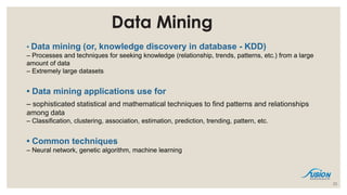 Data Mining
• Data mining (or, knowledge discovery in database - KDD)
– Processes and techniques for seeking knowledge (relationship, trends, patterns, etc.) from a large
amount of data
– Extremely large datasets
• Data mining applications use for
– sophisticated statistical and mathematical techniques to find patterns and relationships
among data
– Classification, clustering, association, estimation, prediction, trending, pattern, etc.
• Common techniques
– Neural network, genetic algorithm, machine learning
23
 