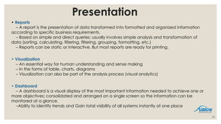 Presentation
• Reports
– A report is the presentation of data transformed into formatted and organized information
according to specific business requirements.
– Based on simple and direct queries: usually involves simple analysis and transformation of
data (sorting, calculating, filtering, filtering, grouping, formatting, etc.)
– Reports can be static or interactive. But most reports are ready for printing.
• Visualization
– An essential way for human understanding and sense making
– In the forms of table, charts, diagrams
– Visualization can also be part of the analysis process (visual analytics)
• Dashboard
– A dashboard is a visual display of the most important information needed to achieve one or
more objectives; consolidated and arranged on a single screen so the information can be
monitored at a glance.
–Ability to identify trends and Gain total visibility of all systems instantly at one place
24
 