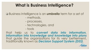 What is Business Intelligence?
 Business Intelligence is an umbrella term for a set of
- methods,
- processes,
- technologies, and
- tools
that help us to convert data into information,
information into knowledge and knowledge into plans
that guide the organizations for its very betterment,
traditionally known as Decision Support System (DSS).
4
 