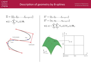 Ins$tute	
  of	
  Mechanics	
  
&	
  Advanced	
  Materials	
  Descrip$on	
  of	
  geometry	
  by	
  B-­‐splines	
  
00.10.20.
0
0.1
0.2
0.3
0.4
0.5
0.6
0.7
0 0.1 0.2 0.3 0.4 0.5 0.6 0.7 0.8 0.9 1
0
0.1
0.2
0.3
0.4
0.5
0.6
0.7
0
0.1
0.2
0.3
0.4
0.5
0.6
0.7
0.8
0.9
0
0.1
0.2
0.3
0.4
0.5
0.6
0.7
0.8
0.9
1
0
0.05
N3,3(ξ)
M3,3(η)
Figure 4: A bivariate cubic B-spline basis function with knots vectors Ξ = H = {0, 0, 0, 0, 0.25, 0.5
ξ
η
x
y
z
(ξ, η)
0, 0, 0
0,0,0
1, 1, 1
1,1,1
0.5
0.5
Figure 5: A bi-quadratic B-spline surface (left) and the corresponding parameter space (right).
Ξ = H = {0, 0, 0, 0.5, 1, 1, 1}. The 4 × 4 control points are denoted by red ﬁlled circles.
12
⌅ = {⇠1, ⇠2, . . . , ⇠n+p+1}
x(⇠) =
nX
i
Ni,p(⇠) Bi
x(⇠, ⌘) =
nX
i
mX
j
Ni,p(⇠)Mj,p(⌘) Bij
 