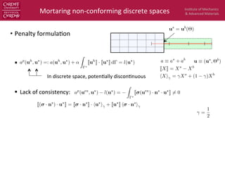 Ins$tute	
  of	
  Mechanics	
  
&	
  Advanced	
  Materials	
  
•  Penalty	
  formula$on	
  
§  	
  	
  
§  Lack	
  of	
  consistency:	
  
Mortaring	
  non-­‐conforming	
  discrete	
  spaces	
  
JXK = Xs
Xb
hXi = Xs
+ (1 )Xb
us
= ub
(⇥)
In	
  discrete	
  space,	
  poten$ally	
  discon$nuous	
  
J( · ns
) · u?
K = J · ns
K · hu?
i + Ju?
K h · ns
i
a ⌘ as
+ ab
u ⌘ (us
, ⇥b
)
=
1
2
ap
(uex
, u?
) l(u?
) =
Z
?
J (uex
) · ns
· u?
K 6= 0
ap
(uh
, u?
) =: a(uh
, u?
) + ↵
Z
?
Juh
K · Ju?
K d = l(u?
)
 
