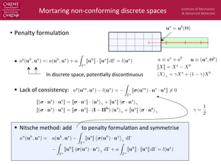Ins$tute	
  of	
  Mechanics	
  
&	
  Advanced	
  Materials	
  
•  Penalty	
  formula$on	
  
§  	
  	
  
§  Lack	
  of	
  consistency:	
  
§  Nitsche	
  method:	
  add	
  	
  	
  	
  	
  	
  	
  to	
  penalty	
  formula$on	
  and	
  symmetrise	
  
Mortaring	
  non-­‐conforming	
  discrete	
  spaces	
  
JXK = Xs
Xb
hXi = Xs
+ (1 )Xb
us
= ub
(⇥)
In	
  discrete	
  space,	
  poten$ally	
  discon$nuous	
  
an
(uh
, u?
) = a(uh
, u?
)
Z
?
Ju?
K
⌦
(uh
) · ns
↵
d
Z
?
Juh
K h (u?
) · ns
i d + ↵
Z
?
Juh
K · Ju?
K d = l(u?
)
J( · ns
) · u?
K = J · ns
K · hu?
i + Ju?
K h · ns
i
J( · ns
) · u?
K = J · ns
K · (I ⇧b
) hu?
i + Ju?
K h · ns
i
```
a ⌘ as
+ ab
u ⌘ (us
, ⇥b
)
=
1
2
ap
(uex
, u?
) l(u?
) =
Z
?
J (uex
) · ns
· u?
K 6= 0
ap
(uh
, u?
) =: a(uh
, u?
) + ↵
Z
?
Juh
K · Ju?
K d = l(u?
)
 