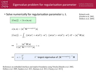 Ins$tute	
  of	
  Mechanics	
  
&	
  Advanced	
  Materials	
  
•  Solve	
  numerically	
  for	
  regularisa$on	
  parameter	
  s.	
  t.	
  
→  	
  	
  
→  	
  	
  	
  
Eigenvalue	
  problem	
  for	
  regularisa$on	
  parameter	
  
↵ >
1
2
Kuncoupled 1
H
a(u, u) = [u]T
Kuncoupled
[u]
k˜t(u)k2
? =
Z
?
( (us
) + (ub
)) · ns
· ( (us
) + (ub
)) · ns
d = [u]T
H [u]
1
largest	
  eigenvalue	
  of	
  
Related work:
[Griebel et al. 2002,
Dolbow et al. 2009]
k˜t(u)k2
? < 2↵ a(u, u)
References on embedded interfaces and implicit boundaries using Nitsche [Hansbo et al. 2002,
Dolbow et al. 2009, Sanders et al. 2011, Burman et al. 2012, Chouly et al. 2013]
1
2
[u]T
H [u]
[u]T Kuncoupled [u]
< ↵
 