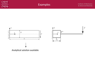 Ins$tute	
  of	
  Mechanics	
  
&	
  Advanced	
  Materials	
  Examples	
  
ux(x, y) =
Py
6EI

(6L 3x)x + (2 + ⌫)
✓
y2 D2
4
◆
uy(x, y) =
P
6EI

3⌫y2
(L x) + (4 + 5⌫)
D2
x
4
+ (3L x)x2
(88)
tresses are
xx(x, y) =
P(L x)y
I
; yy(x, y) = 0, xy(x, y) =
P
2I
✓
D2
4
y2
◆
(89)
tions, material properties are taken as E = 3.0 ⇥ 107
, ⌫ = 0.3 and the beam dimensions are D = 6 and
hear force is P = 1000. Units are deliberately left out here, given that they can be consistently chosen
In order to model the clamping condition, the displacement deﬁned by Equation (88) is prescribed as
ary conditions at x = 0, D/2  y  D/2. This problem is solved with bilinear Lagrange elements (Q4
high order B-splines elements. The former helps to verify the implementation in addition to the ease of
Dirichlet boundary conditions (BCs). For the latter, care must be taken in enforcing the Dirichlet BCs
on (88) since the B-spline basis functions are not interpolatory.
Figure 13: Timoshenko beam: problem description.
continuum-beam model is given in Fig. 14. The end shear force applied to the right end point is F = P.
Figure 14: Timoshenko beam: mixed continuum-beam model.
ments In the ﬁrst calculation we take lc = L/2 and a mesh of 40 ⇥ 10 Q4 elements (40 elements in the
n) was used for the continuum part and 29 two-noded elements for the beam part. The stabilisation
enforcement of Dirichlet boundary conditions (BCs). For the latter, care must be taken in enforcing the Dirich
given in Equation (88) since the B-spline basis functions are not interpolatory.
Figure 13: Timoshenko beam: problem description.
The mixed continuum-beam model is given in Fig. 14. The end shear force applied to the right end point is
Figure 14: Timoshenko beam: mixed continuum-beam model.
Lagrange elements In the ﬁrst calculation we take lc = L/2 and a mesh of 40 ⇥ 10 Q4 elements (40 element
length direction) was used for the continuum part and 29 two-noded elements for the beam part. The stab
26
Analy$cal	
  solu$on	
  available	
  
?
 