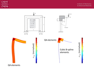 Ins$tute	
  of	
  Mechanics	
  
&	
  Advanced	
  Materials	
  
dofs. The total number of dofs of the continuum-beam model is only 5400. The stabilisation parameter is taken to be
↵ = 107
and used for both coupling interfaces. A comparison of xy contour plot obtained with (1) and (2) is given in
Fig. 25. A good agreement was obtained.
Figure 23: A plane frame analysis: problem description.
Remark 6.1. Although the processing time of the solid-beam model is much less than the one of the solid model, one
cannot simply conclude that the solid-beam model is more e cient. The pre-processing of the solid-beam model, if not
automatic, can be time consuming such that the gain in the processing step is lost. For non-linear analyses, where the
processing time is dominant, we believe that mixed dimensional analysis is very economics.
6.2. Continuum-plate coupling
6.2.1. Cantilever plate: conforming coupling
For veriﬁcation of the continuum-plate coupling, we consider the 3D cantilever beam given in Fig. 26. The material
properties are E = 1000 N/mm2
, ⌫ = 0.3. The end shear traction is ¯t = 10 N/mm in case of continuum-plate model
and is ¯t = 10/20 N/mm2
in case of continuum model which is referred to as the reference model. We use B-splines
elements to solve both the MDA and the reference model. The length of the continuum part in the continuum-plate
model is L/2 = 160 mm. A mesh of 64 ⇥ 4 ⇥ 5 tri-cubic elements is utilized for the reference model and a mesh of
32 ⇥ 4 ⇥ 5/ 16 ⇥ 2 cubic elements is utilized for the mixed dimensional model, cf. Fig. 27. The plate part of the
mixed dimensional model is discretised using the Reissner-Mindlin plate theory with three unknowns per node and the
Kirchho↵ plate theory with only one unknown per node. The stabilisation parameter was chosen empirically to be
5⇥103
. Note that the eigenvalue method described in Section 4.3 can be used to rigorously determine ↵. However since
it would be expensive for large problems, we are in favor of simpler but less rigorous rules to compute this parameter.
Fig. 28 shows a comparison of deformed shapes of the continuum model and the continuum-plate model and in Fig. 29,
the contour plot of the von Mises stress corresponding to various models is given.
31
Figure 24: A plane frame analysis: solid-beam model.
Figure 25: A plane frame analysis: comparison of xy contour plot obtained with solid model (left) a
model (right).
Figure 24: A plane frame analysis: solid-beam model.
xy(normalised)	
  
xy(normalised)	
  
Q4	
  elements	
  
Q4	
  elements	
  
Cubic	
  B-­‐spline	
  
elements	
  
 
