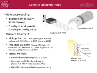 Ins$tute	
  of	
  Mechanics	
  
&	
  Advanced	
  Materials	
  
Figure 8. Stress contours in 3D–2D mixed-dimensional cantilever model loaded by a terminal
shear force Fz. (2D contours illustrated relate to top surface of model). Abaqus C3D20R brick
elements and S8R shell elements.
Figure 9. Transverse shear stresses 13 ( xz) obtained by method of Reference [5].
Copyright ? 2000 John Wiley & Sons, Ltd. Int. J. Numer. Meth. Engng 2000; 49:725–750
•  Reference	
  coupling	
  
§  displacement-­‐recovery,	
  	
  
Stress-­‐recovery	
  
§  Equality	
  of	
  work	
  provides	
  
coupling	
  on	
  dual	
  quan$ty	
  
•  Discrete	
  treatment	
  	
  
§  Mul$-­‐point	
  constraints	
  [Monaghan et al 1998,
McCune et al. 2000, Shim et al. 2002, Song et al. 2012]
§  Transi$on	
  elements	
  [Surana 1979, Cofer 1991,
Gmur et al, 1993, Dohrmann et al. 1999, Wagner et al. 2000,
Garusi et al. 2002, Chavan et al. 2004]
§  Mortar	
  methods	
  
-  Penalty	
  formula$ons	
  [Blanco et al. 2007]
-  Lagrange	
  mul$plier-­‐based	
  mortar	
  
[Rateau et al. 2003, Combescure et al. 2005]
-  Hybrid	
  itera$ve	
  method	
  [Guguin et al. 2013]
Some	
  coupling	
  methods	
  
in some situations.
3 Finite element formulation
Based on the above described kinematical assumptions the element is d
node in the transition cross–section is called ’reference node’. Furtherm
A2 and A3 deﬁne the orientation of the cross section. It is assumed th
couple (’coupling nodes’) lie in this plane. The vectors A2 and A3 are
section coordinates, see eq. (3). In the current conﬁguration the base
the beam element together with the convective coordinates (0, ξ2, ξ3) a
deﬁne the coupling nodes.
The mechanical model of the cross section can be considered as a sum
allow only for axial deﬂections. The boundary conditions are clamped a
and jointed at the coupling node, see Fig. 3.
clamped bounded
rigid beam, axial free
hinged bounded
Transition elements
Fig. 3: Transition elements in a beam cross–section
The implementation of the constraint equation (7) in a transition elem
Penalty and the Augmented Lagrange Method. Furthermore a consi
derived for the element with respect to ﬁnite rotations. The transition is
Adapted	
  from	
  	
  
[Wagner	
  et	
  al.	
  2000]	
  
lumique, qui occupent respectivement l’adh´erence des ouverts conn
commodit´e, nous d´esignons par !coq la surface moyenne du premier
sous-domaine correspondant de !0
. En outre, comme au §5.1.2.1, n
voisinage de la condition d’encastrement est repr´esent´e par le mod`ele
ωcoq
ω3d
sc
Fig. 5.8 – Mod´elisation Arlequin
Les relations de comportement sont celles des paragraphes 5.1.1.3 et 5.
champs de d´eplacement cin´ematiquement admissibles du mod`ele trid
par (5.17), tandis que celui du mod`ele coque est donn´e par l’expressio
W coq =
n
vcoq = v0
+ ⇠3(v1
⌧1 + v2
⌧2) ; v0
2 H1
(!0
coq), v1
, v2
2 H1
(!
106
[Rateau	
  et	
  al.	
  2003]	
  
[McCune	
  et	
  al.	
  2000]	
  
 