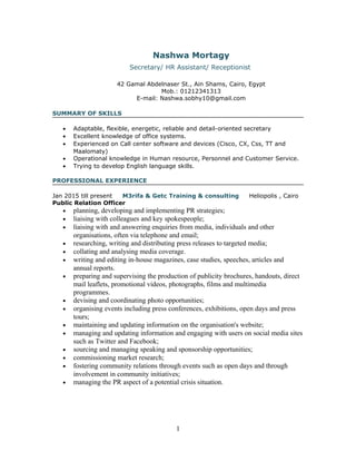 Nashwa Mortagy
Secretary/ HR Assistant/ Receptionist
42 Gamal Abdelnaser St., Ain Shams, Cairo, Egypt
Mob.: 01212341313
E-mail: Nashwa.sobhy10@gmail.com
SUMMARY OF SKILLS
• Adaptable, flexible, energetic, reliable and detail-oriented secretary
• Excellent knowledge of office systems.
• Experienced on Call center software and devices (Cisco, CX, Css, TT and
Maalomaty)
• Operational knowledge in Human resource, Personnel and Customer Service.
• Trying to develop English language skills.
PROFESSIONAL EXPERIENCE
Jan 2015 till present M3rifa & Getc Training & consulting Heliopolis , Cairo
Public Relation Officer
• planning, developing and implementing PR strategies;
• liaising with colleagues and key spokespeople;
• liaising with and answering enquiries from media, individuals and other
organisations, often via telephone and email;
• researching, writing and distributing press releases to targeted media;
• collating and analysing media coverage.
• writing and editing in-house magazines, case studies, speeches, articles and
annual reports.
• preparing and supervising the production of publicity brochures, handouts, direct
mail leaflets, promotional videos, photographs, films and multimedia
programmes.
• devising and coordinating photo opportunities;
• organising events including press conferences, exhibitions, open days and press
tours;
• maintaining and updating information on the organisation's website;
• managing and updating information and engaging with users on social media sites
such as Twitter and Facebook;
• sourcing and managing speaking and sponsorship opportunities;
• commissioning market research;
• fostering community relations through events such as open days and through
involvement in community initiatives;
• managing the PR aspect of a potential crisis situation.
1
 