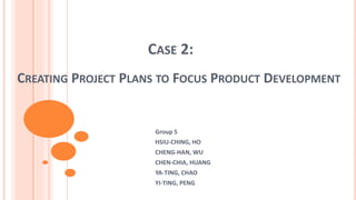 CASE 2:
CREATING PROJECT PLANS TO FOCUS PRODUCT DEVELOPMENT
Group 5
HSIU-CHING, HO
CHENG-HAN, WU
CHEN-CHIA, HUANG
YA-TING, CHAO
YI-TING, PENG
 