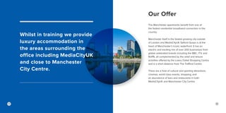 Our Offer
Whilst in training we provide
luxury accommodation in
the areas surrounding the
office including MediaCityUK
and close to Manchester
City Centre.
The Manchester apartments benefit from one of
the fastest residential broadband connection in the
country.
Manchester itself is the fastest growing city outside
of London and MediaCityUK Salford Quays is at the
heart of Manchester’s iconic waterfront. It has an
electric and exciting mix of over 200 businesses from
global celebrated brands including the BBC, ITV, and
BUPA, all complemented by the retail and leisure
activities offered by the Lowry Outlet Shopping Centre
and is a short distance from The Trafford Centre.
There are a host of cultural and sporting attractions,
cinemas, world class events, shopping, and
an abundance of bars and restaurants in both
MediaCityUK and Manchester City Centre.
2524
 