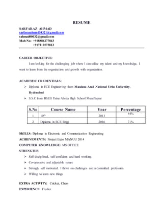 RESUME
SARFARAZ AHMAD
sarfarazahmad54321@gmail.com
sahmad00032@gmail.com
Mob No: +918886277843
+917210573812
CAREER OBJECTIVE:
I am looking for the challenging job where I can utilize my talent and my knowledge, I
want to learn from the organization and growth with organization.
ACADEMIC CREDENTIALS:
 Diploma in ECE Engineering from Maulana Azad National Urdu University,
Hyderabad
 S.S.C from BSEB Patna Abeda High School Muzaffarpur
S.No Course Name Year Percentage
1 10th 2013
64%
2 Diploma in ECE Engg. 2016 71%
SKILLS: Diploma in Electronic and Communication Engineering
ACHIEVEMENTS: Project Expo MANUU 2014
COMPUTER KNOWLEDGE: MS OFFICE
STRENGTHS:
 Self-disciplined, self-confident and hard working.
 Co-operative and adjustable nature
 Strongly self motivated. I thrive on challenges and a committed profession
 Willing to learn new things
EXTRA ACTIVITY: Cricket, Chess
EXPERIENCE: Fresher
 