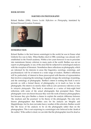 1
BOOK REVIEW
BARTHES ON PHOTOGRAPHY
Roland Barthes (1984). Camera Lucida: Reflections on Photography, translated by
Richard Howard (London: Fontana).
INTRODUCTION
Roland Barthes is the best known semiologist in the world; he was to France what
Umberto Eco was to Italy. When Barthes died in 1980, semiology was already well-
established in the French academy. Within a few years however it was to percolate
into mainstream literary criticism in many parts of the world. Barthes was not an
expert on photography or any of the areas that he subjected to semiological analysis
with the exception of literature. Nonetheless these reflections on photography which
are informed by his interests in areas like linguistics, sociology, semiology, and
psychoanalysis will be of interest to a wide range of readers. Barthes’s reflections
will be particularly of interest to those preoccupied with theories of representation
that involves comparing the semiology of graphic design, the semiology of painting,
and the semiology of photography. Barthes’s intent in writing this book is not to
provide us with a formal theory of photography; or to teach us how to take
photographs. His intent is to merely share with us a few spontaneous reflections on how
he interprets photographs. This book is structured as a series of forty-eight brief
reflections with some of the actual photographs that prompted them. These
photographs were not chosen because they were the work of famous photographers;
but because they give Barthes a chance to explain the analytic difference between
‘the studium and the punctum’ in his theory of the photograph. The only well-
known photographers that Barthes uses for his analysis are Stieglitz and
Mapplethorpe, but he does not make heavy weather of this selection. Barthes would
like the focus of his analysis to be on the photographs rather than on the
photographers. This is not surprising in a semiologist who believed in the ‘death of
the author.’ If the author is dead, we can infer that the photographer must be dead as
 