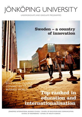 JÖNKÖPING INTERNATIONAL BUSINESS SCHOOL • SCHOOL OF EDUCATION AND COMMUNICATION
SCHOOL OF ENGINEERING • SCHOOL OF HEALTH SCIENCES
Sweden – a country
of innovation
EDUCATION CLOSELY
CONNECTED TO THE
BUSINESS WORLD
Top ranked in
education and
internationalisation*
UNDERGRADUATE AND GRADUATE PROGRAMMES
JÖNKÖPING UNIVERSITY
 