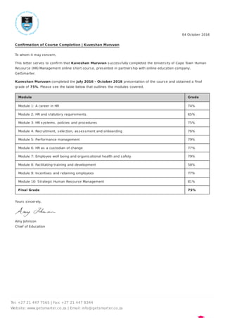 04 October 2016
Conﬁrmation of Course Completion | Kuveshan Muruvan
To whom it may concern,
This letter serves to conﬁrm that Kuveshan Muruvan successfully completed the University of Cape Town Human
Resource (HR) Management online short course, presented in partnership with online education company,
GetSmarter.
Kuveshan Muruvan completed the July 2016 - October 2016 presentation of the course and obtained a ﬁnal
grade of 75%. Please see the table below that outlines the modules covered.
Module Grade
Module 1: A career in HR 74%
Module 2: HR and statutory requirements 65%
Module 3: HR systems, policies and procedures 75%
Module 4: Recruitment, selection, assessment and onboarding 76%
Module 5: Performance management 79%
Module 6: HR as a custodian of change 77%
Module 7: Employee well being and organisational health and safety 79%
Module 8: Facilitating training and development 58%
Module 9: Incentives and retaining employees 77%
Module 10: Strategic Human Resource Management 81%
Final Grade 75%
Yours sincerely,
Amy Johnson
Chief of Education
Tel: +27 21 447 7565 | Fax: +27 21 447 8344
Website: www.getsmarter.co.za | Email: info@getsmarter.co.za
 
