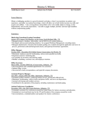 Sheena S. Wilson
6108 Maurie Court Haltom City TX 76148 817-716-9275
Future Objective:
Obtain a challenging position in a growth oriented work place, where I can maximize my patient care
experience, and utilize my medical knowledge, which will allow me to both further increase my skills and
acquire new abilities. I am a strong planner and problem solver who readily adapts to change, works
independently and exceeds expectations. I am able to juggle multiple priorities and meet tight deadlines
without compromising quality.
Experience:
Marketing Consultant/Leasing Consultant
January 2012-August 2014 Regency on the Green, North Richland Hills, TX
• Managed projects, timelines, deliverables, and all ROI for all resident initiatives.
• Developed and executed marketing initiatives for assigned Winthrop Management consulting teams.
• Managed administrative functions that included guiding new residents through the application and move-in
process, performed credit and background checks, and typed up formallease agreements.
Office Manager
October 2008 – December 2012 Global Energy Conservation, Fort Worth, TX
• Maintained employee payroll, bookkeeping, and accounts payable/receivable.
• Organized extensive marketing plan.
• Accountable for inventory and ordering supply.
• Handled scheduling, customer care, and employee retention.
Office Secretary
March 2006 - October 2008 D & A Conservation, Arlington, TX
• Answered phones and scheduled appointments for customers.
• Updated filing system.
• Answered all e-mail correspondence, and typed all company documents.
Assistant Property Manager
July 2003 - January 2006 Oak Valley Apartments, Arlington, TX
• Sustained resident retention, conducted market surveys, posted and collected rent.
• Maintained bookkeeping, walk-in traffic and phone traffic, and move out dispositions.
• Assisted with leasing and resident services.
• Contributed in the operation of the property, including maintenance and landscaping.
Autism Conference Coordinator
November 1999 - July 2003 Future Horizons, Arlington, TX
• Scheduled customers for conferences around the United States for Autism awareness and education.
• Scheduled air travel and hotel stay for the VP and President of the company around the world.
• Answered phones, scheduled authors and speakers for Autism conferences.
 