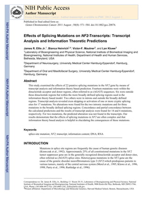 Effects of Splicing Mutations on NF2-Transcripts: Transcript
Analysis and Information Theoretic Predictions
James R. Ellis Jr.1, Bianca Heinrich2,4, Victor-F. Mautner3, and Lan Kluwe3
1Laboratory of Bioengineering and Physical Science, National Institute of Biomedical Imaging and
Bioengineering, National Institutes of Health, Department of Health and Human Services,
Bethesda, Maryland, USA
2Department of Neurosurgery, University Medical Center Hamburg-Eppendorf, Hamburg,
Germany
3Department of Oral and Maxillofacial Surgery, University Medical Center Hamburg-Eppendorf,
Hamburg, Germany
Abstract
This study examined the effects of 22 putative splicing mutations in the NF2 gene by means of
transcript analysis and information theory based prediction. Fourteen mutations were within the
dinucleotide acceptor and donor regions, often referred to as (AG/GT) sequences. Six were outside
these dinucleotide regions but within the more broadly defined splicing regions used in the
information theory based model. Two others were in introns and outside the broadly defined
regions. Transcript analysis revealed exon skipping or activation of one or more cryptic splicing
sites for 17 mutations. No alterations were found for the two intronic mutations and for three
mutations in the broadly defined splicing regions. Concordance and partial concordance between
the calculated predictions and the results of transcript analysis were found for 14 and 6 mutations,
respectively. For two mutations, the predicted alteration was not found in the transcripts. Our
results demonstrate that the effects of splicing mutations in NF2 are often complex and that
information theory based analysis is helpful in elucidating the consequences of these mutations.
Keywords
splice-site mutation; NF2; transcript; information content; DNA; RNA
INTRODUCTION
Mutations in splice site regions are frequently the cause of human genetic diseases
(Krawczak et al., 1992). Approximately 25% of all constitutional mutations in the NF2
tumor suppressor gene are in the generally recognized dinucleotide acceptor and donor sites,
often referred as (AG/GT) splice sites. Heterozygous mutations in the NF2 gene are the
cause of the genetic disorder neurofibromatosis type 2 (NF2) which predisposes patients to
various tumors, mainly of the central nervous system (Merel et al., 1995; Kluwe et al., 1996,
1998; Parry et al., 1996; Ruttledge et al., 1996).
Correspondence to: Dr. James R. Ellis, Jr., Building 13 / Room 3E-51, Laboratory of Bioengineering and Physical Science, National
Institute of Biomedical Imaging and Bioengineering, National Institutes of Health, 9000 Rockville Pike, Bethesda, MD 20892-5766,
USA, Phone: (301)496-4472 Fax: (301)480-1242, jrellis@helix.nih.gov.
4Present affiliation: Department of Microbiology and Molecular Genetics, Harvard Medical School, Boston, Massachusetts, USA
NIH Public Access
Author Manuscript
Genes Chromosomes Cancer. Author manuscript; available in PMC 2012 August 1.
Published in final edited form as:
Genes Chromosomes Cancer. 2011 August ; 50(8): 571–584. doi:10.1002/gcc.20876.
NIH-PAAuthorManuscriptNIH-PAAuthorManuscriptNIH-PAAuthorManuscript
 