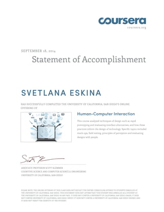 coursera.org
Statement of Accomplishment
SEPTEMBER 18, 2014
SVETLANA ESKINA
HAS SUCCESSFULLY COMPLETED THE UNIVERSITY OF CALIFORNIA, SAN DIEGO'S ONLINE
OFFERING OF
Human-Computer Interaction
This course analyzed techniques of design such as rapid
prototyping and evaluating interface alternatives, and how these
practices inform the design of technology. Specific topics included
mock-ups, field testing, principles of perception and evaluating
designs with people.
ASSOCIATE PROFESSOR SCOTT KLEMMER
COGNITIVE SCIENCE AND COMPUTER SCIENCE & ENGINEERING
UNIVERSITY OF CALIFORNIA, SAN DIEGO
PLEASE NOTE: THE ONLINE OFFERING OF THIS CLASS DOES NOT REFLECT THE ENTIRE CURRICULUM OFFERED TO STUDENTS ENROLLED AT
THE UNIVERSITY OF CALIFORNIA, SAN DIEGO. THIS STATEMENT DOES NOT AFFIRM THAT THIS STUDENT WAS ENROLLED AS A STUDENT AT
THE UNIVERSITY OF CALIFORNIA, SAN DIEGO IN ANY WAY. IT DOES NOT CONFER A UNIVERSITY OF CALIFORNIA, SAN DIEGO GRADE; IT DOES
NOT CONFER UNIVERSITY OF CALIFORNIA, SAN DIEGO CREDIT; IT DOES NOT CONFER A UNIVERSITY OF CALIFORNIA, SAN DIEGO DEGREE; AND
IT DOES NOT VERIFY THE IDENTITY OF THE STUDENT.
 