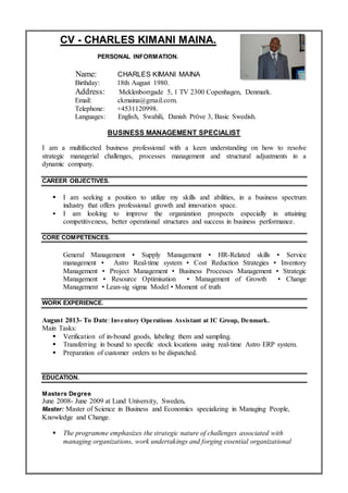 Resume
CV - CHARLES KIMANI MAINA.
PERSONAL INFORMATION.
Name: CHARLES KIMANI MAINA
Birthday: 18th August 1980.
Address: Meklenborrgade 5, 1 TV 2300 Copenhagen, Denmark.
Email: ckmaina@gmail.com.
Telephone: +4531120998.
Languages: English, Swahili, Danish Pröve 3, Basic Swedish.
BUSINESS MANAGEMENT SPECIALIST
I am a multifaceted business professional with a keen understanding on how to resolve
strategic managerial challenges, processes management and structural adjustments in a
dynamic company.
CAREER OBJECTIVES.
 I am seeking a position to utilize my skills and abilities, in a business spectrum
industry that offers professional growth and innovation space.
 I am looking to improve the organization prospects especially in attaining
competitiveness, better operational structures and success in business performance.
CORE COMPETENCES.
General Management ▪ Supply Management ▪ HR-Related skills ▪ Service
management ▪ Astro Real-time system ▪ Cost Reduction Strategies ▪ Inventory
Management ▪ Project Management ▪ Business Processes Management ▪ Strategic
Management ▪ Resource Optimisation ▪ Management of Growth ▪ Change
Management ▪ Lean-sig sigma Model ▪ Moment of truth
WORK EXPERIENCE.
August 2013- To Date: Inventory Operations Assistant at IC Group, Denmark.
Main Tasks:
 Verification of in-bound goods, labeling them and sampling.
 Transferring in bound to specific stock locations using real-time Astro ERP system.
 Preparation of customer orders to be dispatched.
EDUCATION.
Masters Degree
June 2008- June 2009 at Lund University, Sweden.
Master: Master of Science in Business and Economics specializing in Managing People,
Knowledge and Change.
 The programme emphasizes the strategic nature of challenges associated with
managing organizations, work undertakings and forging essential organizational
 