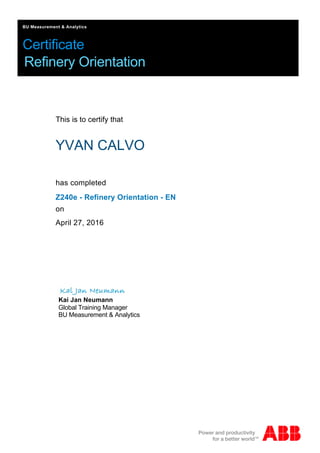 Certificate
BU Measurement & Analytics
Refinery Orientation
This is to certify that
YVAN CALVO
has completed
Kai Jan Neumann
Global Training Manager
BU Measurement & Analytics
Z240e - Refinery Orientation - EN
April 27, 2016
on
 