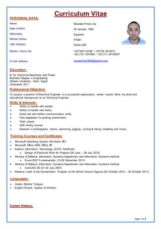 aeCurriculum Vit
Page 1 of 5
PERSONAL DATA:
Name:
Date of Birth:
Nationality:
Marital Status:
UAE Address
Mobile / Home No:
E-mail address:
Mostafa Prince Aly
30 January 1990
Egyptian
Single
Dubai,UAE
+971552114788 / +97155 9419417
+20 (10) 1637606 / +20 (11) 40135557
mostprince7800@yahoo.com
Education:
B. Sc. Electrical Machinery and Power
Bachelor Degree in Engineering
Helwan University, Cairo, Egypt
Graduated 2011
Professional Objective:
To acquire a position of Electrical Engineer in a successful organization, where I would refine my skills and
educational background as an Electrical Engineer.
Skills & Interests:
 Ability to handle with people.
 Ability to handle new tasks.
 Good oral and written communication skills.
 Fast adaptation to working environment.
 Team player.
 UAE driving license
 Interests in photography, tennis, swimming, jogging, cycling & hiking, travelling and music.
Training Courses and Certificates
 Microsoft Operating System (Windows XP)
 Microsoft Office 2000 Office XP
 Aviation Information Technology (AVIT) Certificate
 Design of Electrical Work for Projects (26 June – 08 July 2010)
 Ministry of Defence Information Systems Department and Information Systems Institute
 Excel 2007 Fundamentals (12-29 December 2011)
 Ministry of Defence Information Systems Department and Information Systems Institute
 AutoCAD 2D (21-30 July 2007)
 Advance Level of the Conversation Program at the British Council Agouza (04 October 2010 – 30 October 2011).
Languages:
 Arabic (Mother Tongue)
 English (Fluent, Spoken & Written)
Career History:
 