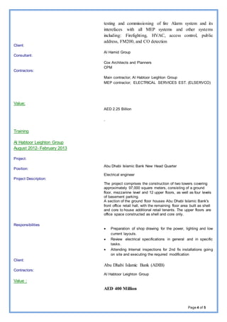 Page 4 of 5
Client:
Consultant:
Contractors:
Value;
Training
Al Habtoor Leighton Group
August 2012- February 2013
Project:
Position:
Project Description:
Responsibilities
Client:
Contractors:
Value :
testing and commissioning of fire Alarm system and its
interefaces with all MEP systems and other systems
including: Firefighting, HVAC, access control, public
address, FM200, and CO detection
Al Hamid Group
Cox Architects and Planners
CPM
Main contractor; Al Habtoor Leighton Group
MEP contractor; ELECTRICAL SERVICES EST. (ELSERVCO)
AED 2.25 Billion
.
Abu Dhabi Islamic Bank New Head Quarter
Electrical engineer
The project comprises the construction of two towers covering
approximately 97,000 square meters, consisting of a ground
floor, mezzanine level and 12 upper floors, as well as four levels
of basement parking.
A section of the ground floor houses Abu Dhabi Islamic Bank's
front office retail hall, with the remaining floor area built as shell
and core to house additional retail tenants. The upper floors are
office space constructed as shell and core only.
 Preparation of shop drawing for the power, lighting and low
current layouts.
 Review electrical specifications in general and in specific
tasks.
 Attending Internal inspections for 2nd fix installations going
on site and executing the required modification
Abu Dhabi Islamic Bank (ADIB)
Al Habtoor Leighton Group
AED 400 Million
 