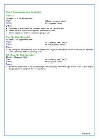 Page 5 of 5
Aktor-Al Darwish Engineering, Cimolai Spa-
Cybarcco
01 August – 19 September 2009
Project:
Position:
El Doha International Airport
MEP Engineer Trainee
Duties:
 Preparation of shop drawing for the power, lighting and low current layouts.
 Review electrical specifications in general and in specific tasks.
 Internal inspections for 2nd fix installations going on site.
Oger, Abu Dhabi (Contractor)
16 August – 08 September 2008
Project:
Position:
UAE University New Campus
MEP QC Engineer Trainee
Duties:
 My training was about observing works at the execution stage in site and off-site with the technicians and engineers
under supervision of MEP Engineering Team.
COX Group Abu Dhabi (Consultant)
27 July – 14 August 2008
Project:
Position:
UAE University New Campus
MEP Engineer Trainee
Duties:
 The training was focused on the principle design consultant project office where I got involved in the study of project
design documents along with the site inspections.
 