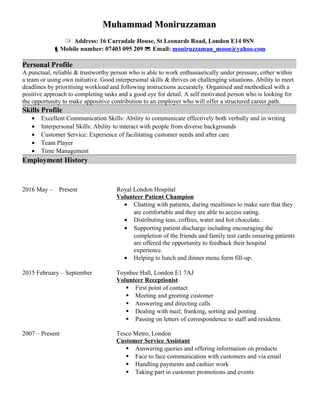 Muhammad MoniruzzamanMuhammad Moniruzzaman
 Address: 16 Carradale House, St Leonards Road, London E14 0SN
Mobile number: 07403 095 209  Email: moniruzzaman_moon@yahoo.com
Personal Profile
A punctual, reliable & trustworthy person who is able to work enthusiastically under pressure, either within
a team or using own initiative. Good interpersonal skills & thrives on challenging situations. Ability to meet
deadlines by prioritising workload and following instructions accurately. Organised and methodical with a
positive approach to completing tasks and a good eye for detail. A self motivated person who is looking for
the opportunity to make appositive contribution to an employer who will offer a structured career path.
Skills Profile
• Excellent Communication Skills: Ability to communicate effectively both verbally and in writing
• Interpersonal Skills: Ability to interact with people from diverse backgrounds
• Customer Service: Experience of facilitating customer needs and after care
• Team Player
• Time Management
Employment History
2016 May – Present Royal London Hospital
Volunteer Patient Champion
• Chatting with patients, during mealtimes to make sure that they
are comfortable and they are able to access eating.
• Distributing teas, coffees, water and hot chocolate.
• Supporting patient discharge including encouraging the
completion of the friends and family test cards ensuring patients
are offered the opportunity to feedback their hospital
experience.
• Helping to lunch and dinner menu form fill-up.
2015 February – September Toynbee Hall, London E1 7AJ
Volunteer Receptionist
 First point of contact
 Meeting and greeting customer
 Answering and directing calls
 Dealing with mail; franking, sorting and posting
 Passing on letters of correspondence to staff and residents
2007 – Present Tesco Metro, London
Customer Service Assistant
 Answering queries and offering information on products
 Face to face communication with customers and via email
 Handling payments and cashier work
 Taking part in customer promotions and events
 