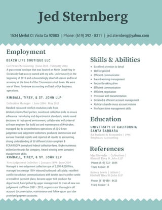 Jed Sternberg
KIMBALL, TIREY, & ST. JOHN LLP
Non-Judgement Collector | January 1999 - June 2004
Managed a non-judgement collection que of 2,500-4,000 files,
managed on average 150+ inbound/outbound calls daily, excellent
conflict resolution communications with debtor base to either settle
or establish payment plans, became upper tied producer for
department, hand picked by upper management to train all new non
judgement staff from 2001 - 2015, organize and thorough in all
account documentation, maintenance and follow up on past due
promised payment accounts.
Employment
Co-Owner/Accounting | June 2015 - February 2016
BEACH LIFE BOUTIQUE LLC
A grass roots boutique that was located on North Coast Hwy in
Oceanside that was co-owned with my wife. Unfortunately,in the
beginning of 2016 and a devastatingly slow fall season and local
economy at the time 4 of the 7 businesses shut down. We were
one of them. I oversaw accounting and back office business
operations.
KIMBALL, TIREY, & ST. JOHN LLP
Collection Manager | June 2004 - May 2015
Handled escalated conflict resolution calls from
debtors/clients/third parties, monitored collection calls to ensure
adherence to industry and departmental standards, made sound
decisions in fast-paced environment, collaborated with internal
software engineer for build out and maintenance of Webtraker,
managed day to daycollections operations of 20-24 non-
judgement and judgement collectors, produced commission and
various financial reports and reported all results to accounting,
strong understanding of 50 different state compliant &
FCRA/FDCPA compliant federal collection laws. Broke numerous
collection records for company. Award winning inner company
management skills.
Education
UNIVERSITY OF CALIFORNIA
SANTA BARBARA
BA Business & Economics | 1996
Emphasis: Accounting
Mac Shroeder | Collections |
Kimball Tirey St. John LLP
Skills & Abilities
Excellent attention to detail
Well organized
Efficient communicator
Award winning management
Record breaking drive
Efficient communication
Efficient negotiation
Precision with documentation
Detailed & efficient account management
Ability to handle mass account volume
Proficient time management skills
1534 Merlot Ct Vista Ca 92083 | Phone: (619) 392 - 8311 | jed.sternberg@yahoo.com
References
Phone: (619) 732 - 9044
Years Known: 31
Aubrey Lewis | Admin |
Kimball Tirey St. John LLP
Phone: (619) 980 - 8433
Years Known: 15
 