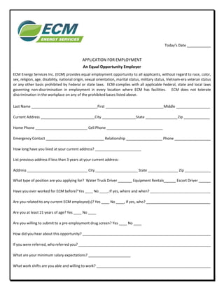 Today’s Date
APPLICATION FOR EMPLOYMENT
An Equal Opportunity Employer
ECM Energy Services Inc. (ECM) provides equal employment opportunity to all applicants, without regard to race, color,
sex, religion, age, disability, national origin, sexual orientation, marital status, military status, Vietnam-era veteran status
or any other basis prohibited by Federal or state laws. ECM complies with all applicable Federal, state and local laws
governing non-discrimination in employment in every location where ECM has facilities. ECM does not tolerate
discrimination in the workplace on any of the prohibited bases listed above.
Last Name _________________________________First _____________________________Middle _________________
Current Address ___________________________City _________________State ________________Zip _____________
Home Phone __________________________ Cell Phone ____________________________
Emergency Contact _____________________________ Relationship __________________ Phone __________________
How long have you lived at your current address? _______________________
List previous address if less than 3 years at your current address:
Address ______________________________ City _____________________ State _______________ Zip _____________
What type of position are you applying for? Water Truck Driver _______ Equipment Rentals______ Escort Driver ______
Have you ever worked for ECM before? Yes ____ No ____, If yes, where and when? ______________________________
Are you related to any current ECM employee(s)? Yes ____ No ____, If yes, who? ________________________________
Are you at least 21 years of age? Yes ____ No ____
Are you willing to submit to a pre-employment drug screen? Yes ____ No ____
How did you hear about this opportunity? ________________________________________________________________
If you were referred, who referred you? __________________________________________________________________
What are your minimum salary expectations? _____________________
What work shifts are you able and willing to work? _________________________________________________________
 
