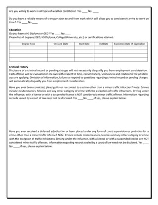 Are you willing to work in all types of weather conditions? Yes ____ No ____
Do you have a reliable means of transportation to and from work which will allow you to consistently arrive to work on
time? Yes ____ No ____
Education
Do you have a HS Diploma or GED? Yes ____ No ____
Please list all degrees (GED, HS Diploma, College/University, etc.) or certifications attained.
Degree Type City and State Start Date End Date Expiration Date (If applicable)
Criminal History
Disclosure of a criminal record or pending charges will not necessarily disqualify you from employment consideration.
Each offense will be evaluated on its own with respect to time, circumstances, seriousness and relation to the position
you are applying. Omission of information, failure to respond to questions regarding criminal record or pending charges
will automatically disqualify you from employment consideration.
Have you ever been convicted, plead guilty or no contest to a crime other than a minor traffic infraction? Note: Crimes
include misdemeanors, felonies and any other category of crime with the exception of traffic infractions. Driving under
the influence, with a license or with a suspended license is NOT considered a minor traffic offense. Information regarding
records sealed by a court of law need not be disclosed. Yes ____No ____, if yes, please explain below:
Have you ever received a deferred adjudication or been placed under any form of court supervision or probation for a
crime other than a minor traffic offense? Note: Crimes include misdemeanors, felonies and any other category of crime
with the exception of traffic infractions. Driving under the influence, with a license or with a suspended license are NOT
considered minor traffic offenses. Information regarding records sealed by a court of law need not be disclosed. Yes ____
No ____, if yes, please explain below:
 