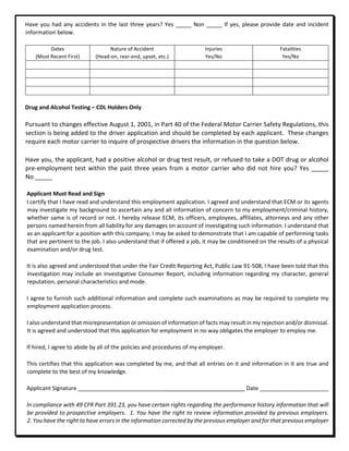 Have you had any accidents in the last three years? Yes _____ Non _____ If yes, please provide date and incident
information below.
Dates
(Most Recent First)
Nature of Accident
(Head-on, rear-end, upset, etc.)
Injuries
Yes/No
Fatalities
Yes/No
Drug and Alcohol Testing – CDL Holders Only
Pursuant to changes effective August 1, 2001, in Part 40 of the Federal Motor Carrier Safety Regulations, this
section is being added to the driver application and should be completed by each applicant. These changes
require each motor carrier to inquire of prospective drivers the information in the question below.
Have you, the applicant, had a positive alcohol or drug test result, or refused to take a DOT drug or alcohol
pre-employment test within the past three years from a motor carrier who did not hire you? Yes _____
No _____
Applicant Must Read and Sign
I certify that I have read and understand this employment application. I agreed and understand that ECM or its agents
may investigate my background to ascertain any and all information of concern to my employment/criminal history,
whether same is of record or not. I hereby release ECM, its officers, employees, affiliates, attorneys and any other
persons named herein from all liability for any damages on account of investigating such information. I understand that
as an applicant for a position with this company, I may be asked to demonstrate that I am capable of performing tasks
that are pertinent to the job. I also understand that if offered a job, it may be conditioned on the results of a physical
examination and/or drug test.
It is also agreed and understood that under the Fair Credit Reporting Act, Public Law 91-508; I have been told that this
investigation may include an Investigative Consumer Report, including information regarding my character, general
reputation, personal characteristics and mode.
I agree to furnish such additional information and complete such examinations as may be required to complete my
employment application process.
I also understand that misrepresentation or omission of information of facts may result in my rejection and/or dismissal.
It is agreed and understood that this application for employment in no way obligates the employer to employ me.
If hired, I agree to abide by all of the policies and procedures of my employer.
This certifies that this application was completed by me, and that all entries on it and information in it are true and
complete to the best of my knowledge.
Applicant Signature __________________________ Date ______________________
In compliance with 49 CFR Part 391.23, you have certain rights regarding the performance history information that will
be provided to prospective employers. 1. You have the right to review information provided by previous employers.
2. You have the right to have errors in the information corrected by the previous employer and for that previous employer
 