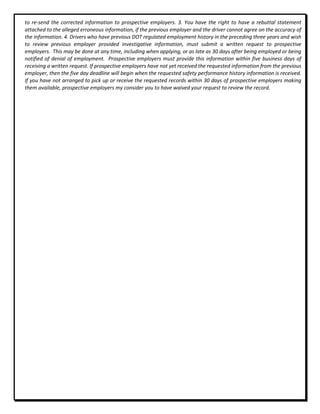 to re-send the corrected information to prospective employers. 3. You have the right to have a rebuttal statement
attached to the alleged erroneous information, if the previous employer and the driver cannot agree on the accuracy of
the information. 4. Drivers who have previous DOT regulated employment history in the preceding three years and wish
to review previous employer provided investigative information, must submit a written request to prospective
employers. This may be done at any time, including when applying, or as late as 30 days after being employed or being
notified of denial of employment. Prospective employers must provide this information within five business days of
receiving a written request. If prospective employers have not yet received the requested information from the previous
employer, then the five day deadline will begin when the requested safety performance history information is received.
If you have not arranged to pick up or receive the requested records within 30 days of prospective employers making
them available, prospective employers my consider you to have waived your request to review the record.
Submit Application
 