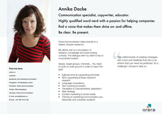 “
Annika Dacke
Communication specialist, copywriter, educator.
Highly qualified word nerd with a passion for helping companies
find a voice that makes them shine on- and offline.
Be clear. Be present.
Orera kommunikation helps brands to a
clearer, sharper presence.
My efforts rest on a foundation of
research, knowledge and never ending
curiosity. The dialogue with my client is key to
a successful project.
Values, target groups, channels... You need
to build on solid ground in order to reach the
goal.
•	 Editorial work & copywriting print/web
•	 SEO copywriting & basic keyword
research
•	 Language consultancy
•	 Text coaching & revision
•	 Translation & cultural/stylistic adaptation
•	 Web strategy
•	 Content marketing & social media
•	 Training of marketing/communication pro-
fessionals and university students
Find me here:
orera.nu
Linkedin
facebook.com/orerakommunikation
Instagram: Annikadacke_orera
Pinterest: Orera kommunikation
Twitter: @Annikadacke
Youtube: Orera kommunikation
E-mail: annika@orera.nu
Phone: +46 768 76 24 88
The craftsmanship of creating messages
with a kick and headlines that click is an
artform that can never be perfected. It’s a
challenge I choose to take on.
 