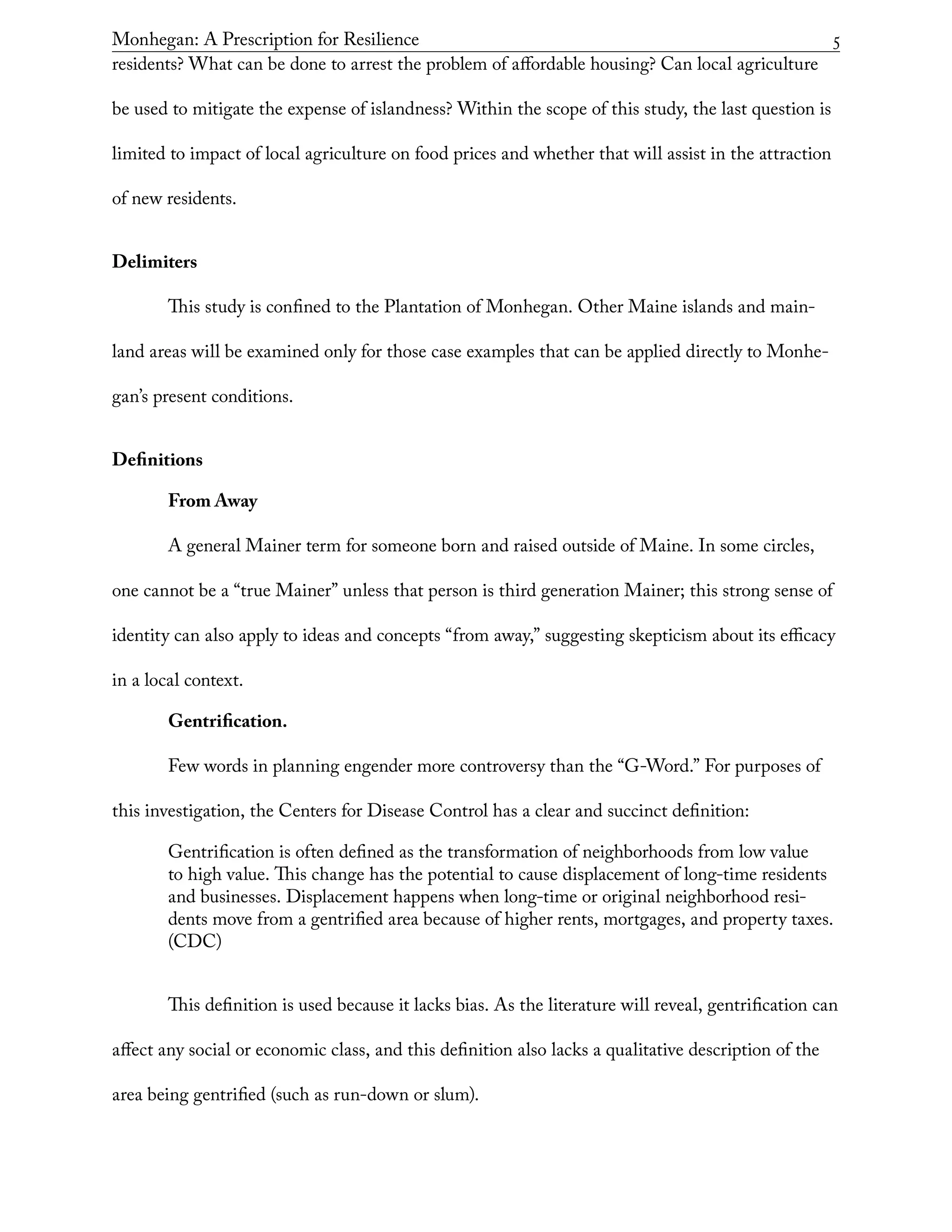 Monhegan: A Prescription for Resilience	 5
residents? What can be done to arrest the problem of affordable housing? Can local agriculture
be used to mitigate the expense of islandness? Within the scope of this study, the last question is
limited to impact of local agriculture on food prices and whether that will assist in the attraction
of new residents.
Delimiters
This study is confined to the Plantation of Monhegan. Other Maine islands and main-
land areas will be examined only for those case examples that can be applied directly to Monhe-
gan’s present conditions.
Definitions
From Away
A general Mainer term for someone born and raised outside of Maine. In some circles,
one cannot be a “true Mainer” unless that person is third generation Mainer; this strong sense of
identity can also apply to ideas and concepts “from away,” suggesting skepticism about its efficacy
in a local context.
Gentrification.
Few words in planning engender more controversy than the “G-Word.” For purposes of
this investigation, the Centers for Disease Control has a clear and succinct definition:
Gentrification is often defined as the transformation of neighborhoods from low value
to high value. This change has the potential to cause displacement of long-time residents
and businesses. Displacement happens when long-time or original neighborhood resi-
dents move from a gentrified area because of higher rents, mortgages, and property taxes.
(CDC)
This definition is used because it lacks bias. As the literature will reveal, gentrification can
affect any social or economic class, and this definition also lacks a qualitative description of the
area being gentrified (such as run-down or slum).
 