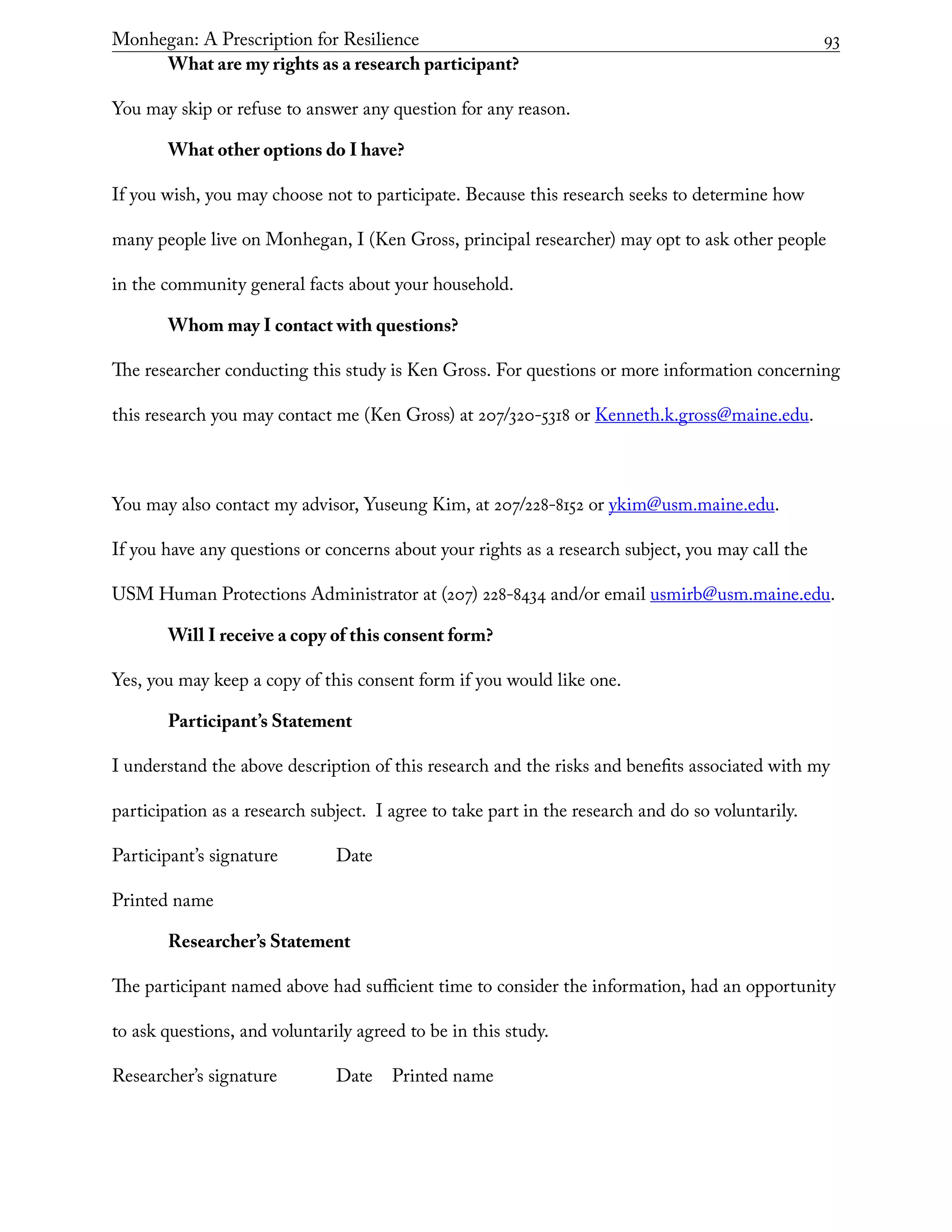 Monhegan: A Prescription for Resilience	 93
What are my rights as a research participant?
You may skip or refuse to answer any question for any reason.
What other options do I have?
If you wish, you may choose not to participate. Because this research seeks to determine how
many people live on Monhegan, I (Ken Gross, principal researcher) may opt to ask other people
in the community general facts about your household.
Whom may I contact with questions?
The researcher conducting this study is Ken Gross. For questions or more information concerning
this research you may contact me (Ken Gross) at 207/320-5318 or Kenneth.k.gross@maine.edu.
You may also contact my advisor, Yuseung Kim, at 207/228-8152 or ykim@usm.maine.edu.
If you have any questions or concerns about your rights as a research subject, you may call the
USM Human Protections Administrator at (207) 228-8434 and/or email usmirb@usm.maine.edu.
Will I receive a copy of this consent form?
Yes, you may keep a copy of this consent form if you would like one.
Participant’s Statement
I understand the above description of this research and the risks and benefits associated with my
participation as a research subject. I agree to take part in the research and do so voluntarily.
Participant’s signature		 Date
Printed name
Researcher’s Statement
The participant named above had sufficient time to consider the information, had an opportunity
to ask questions, and voluntarily agreed to be in this study.
Researcher’s signature		 Date	 Printed name
 