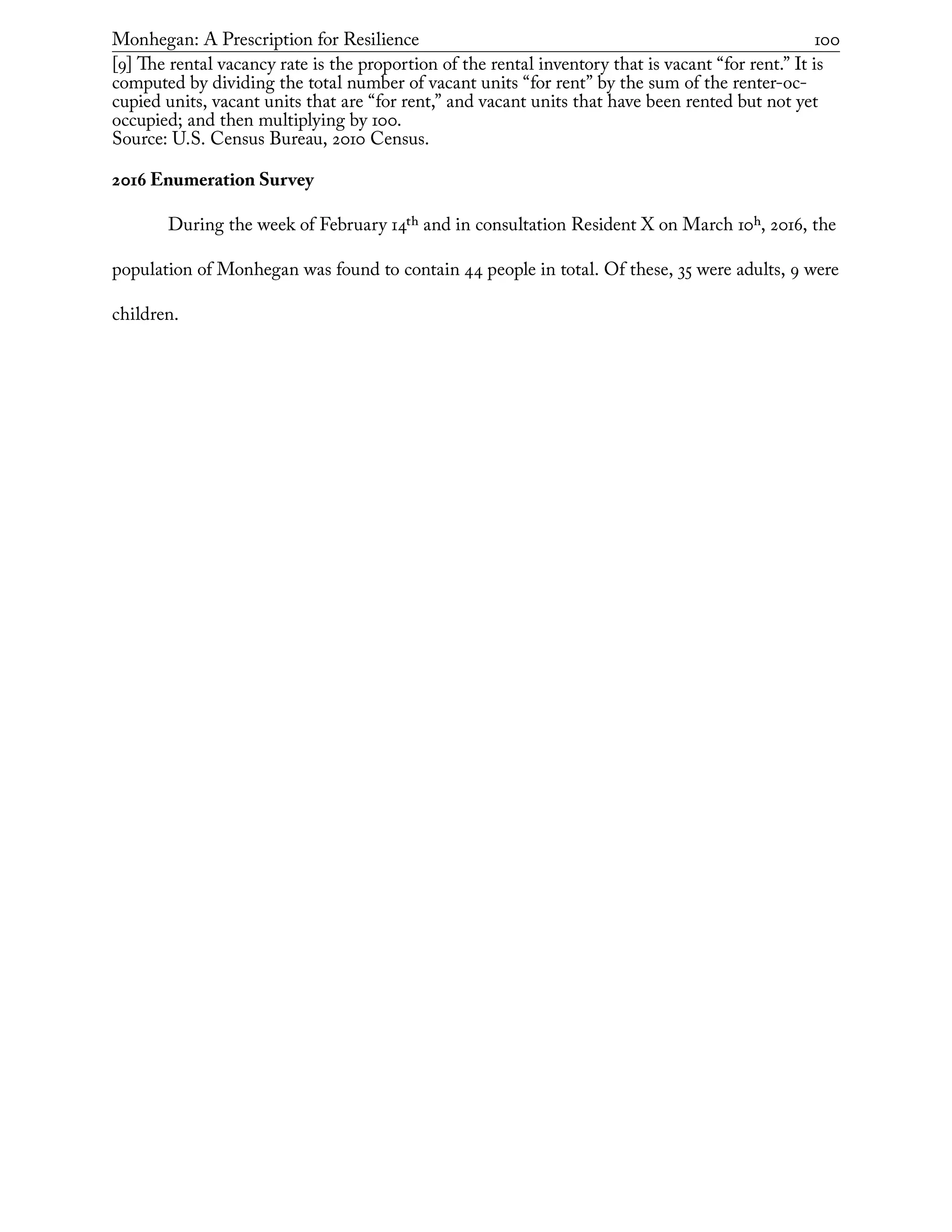 Monhegan: A Prescription for Resilience	 100
[9] The rental vacancy rate is the proportion of the rental inventory that is vacant “for rent.” It is
computed by dividing the total number of vacant units “for rent” by the sum of the renter-oc-
cupied units, vacant units that are “for rent,” and vacant units that have been rented but not yet
occupied; and then multiplying by 100.
Source: U.S. Census Bureau, 2010 Census.
2016 Enumeration Survey
During the week of February 14th and in consultation Resident X on March 10h, 2016, the
population of Monhegan was found to contain 44 people in total. Of these, 35 were adults, 9 were
children.
 