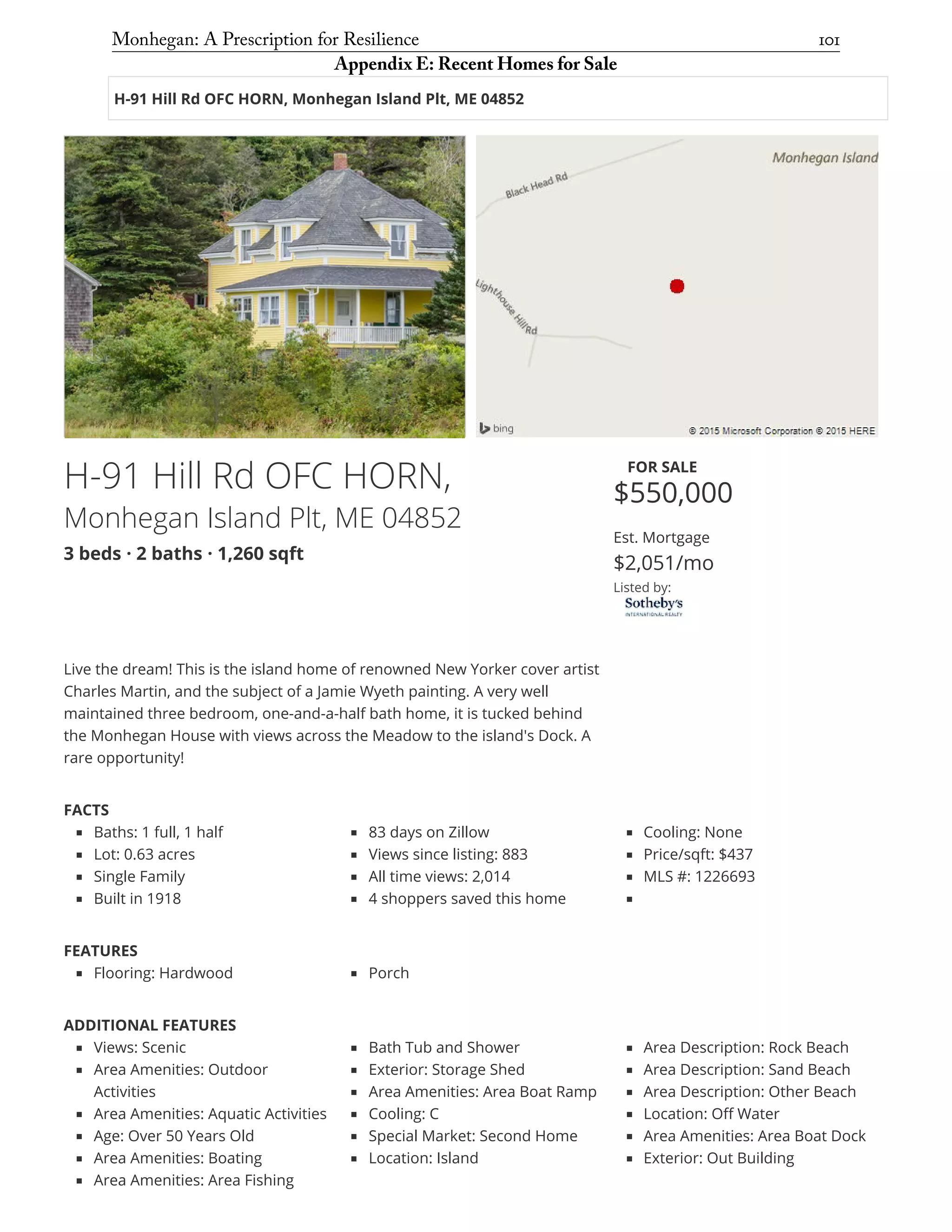 H-91 Hill Rd OFC HORN, Monhegan Island Plt, ME 04852
H-91 Hill Rd OFC HORN,
Monhegan Island Plt, ME 04852
3 beds · 2 baths · 1,260 sqft
FOR SALE
$550,000
Est. Mortgage
$2,051/mo
Listed by:
Live the dream! This is the island home of renowned New Yorker cover artist
Charles Martin, and the subject of a Jamie Wyeth painting. A very well
maintained three bedroom, one-and-a-half bath home, it is tucked behind
the Monhegan House with views across the Meadow to the island's Dock. A
rare opportunity!
FACTS
Baths: 1 full, 1 half
Lot: 0.63 acres
Single Family
Built in 1918
83 days on Zillow
Views since listing: 883
All time views: 2,014
4 shoppers saved this home
Cooling: None
Price/sqft: $437
MLS #: 1226693
FEATURES
Flooring: Hardwood Porch
ADDITIONAL FEATURES
Views: Scenic
Area Amenities: Outdoor
Activities
Area Amenities: Aquatic Activities
Age: Over 50 Years Old
Area Amenities: Boating
Area Amenities: Area Fishing
Bath Tub and Shower
Exterior: Storage Shed
Area Amenities: Area Boat Ramp
Cooling: C
Special Market: Second Home
Location: Island
Area Description: Rock Beach
Area Description: Sand Beach
Area Description: Other Beach
Location: Off Water
Area Amenities: Area Boat Dock
Exterior: Out Building
Monhegan: A Prescription for Resilience	 101
Appendix E: Recent Homes for Sale
 