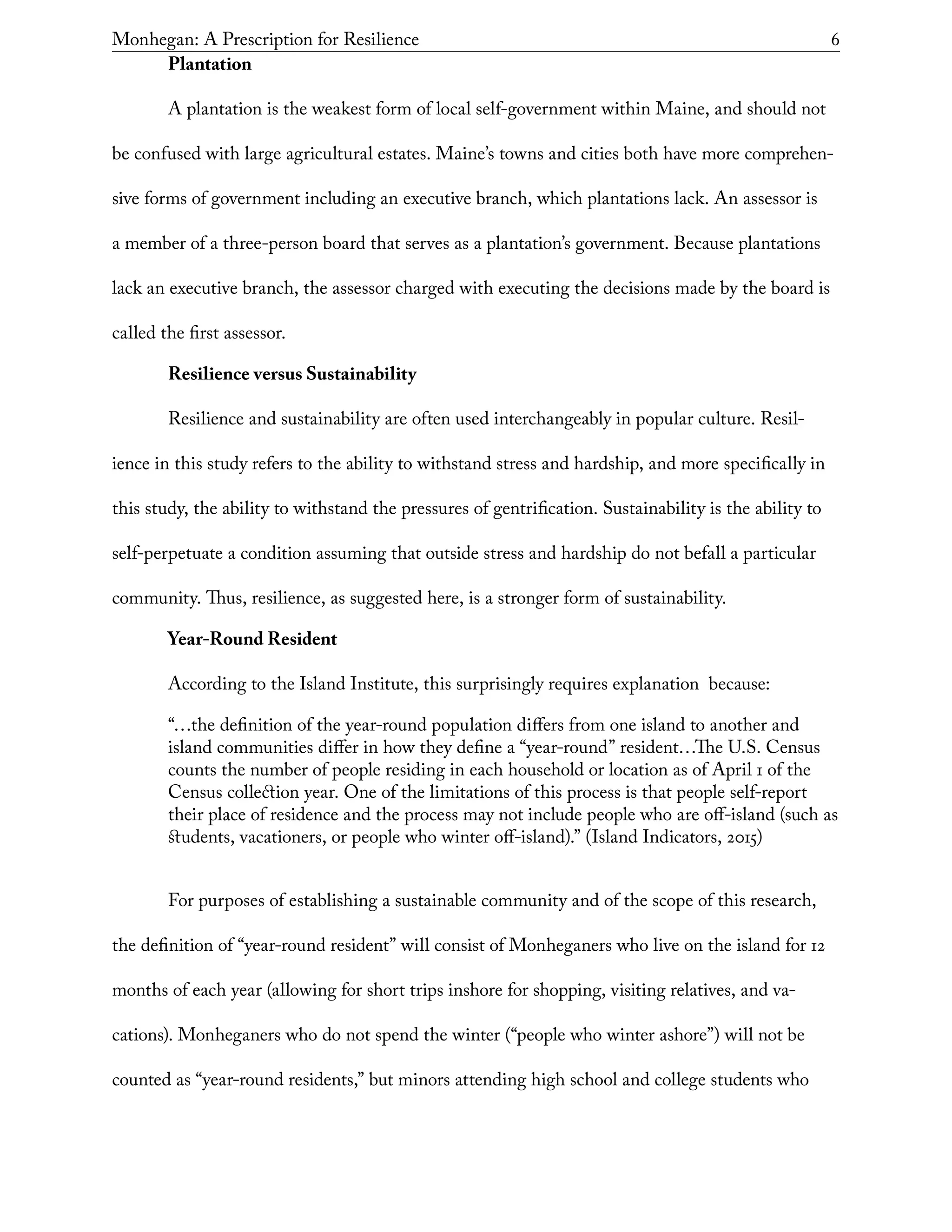 Monhegan: A Prescription for Resilience	 6
Plantation
A plantation is the weakest form of local self-government within Maine, and should not
be confused with large agricultural estates. Maine’s towns and cities both have more comprehen-
sive forms of government including an executive branch, which plantations lack. An assessor is
a member of a three-person board that serves as a plantation’s government. Because plantations
lack an executive branch, the assessor charged with executing the decisions made by the board is
called the first assessor.
Resilience versus Sustainability
Resilience and sustainability are often used interchangeably in popular culture. Resil-
ience in this study refers to the ability to withstand stress and hardship, and more specifically in
this study, the ability to withstand the pressures of gentrification. Sustainability is the ability to
self-perpetuate a condition assuming that outside stress and hardship do not befall a particular
community. Thus, resilience, as suggested here, is a stronger form of sustainability.
Year-Round Resident
According to the Island Institute, this surprisingly requires explanation because:
“…the definition of the year-round population differs from one island to another and
island communities differ in how they define a “year-round” resident…The U.S. Census
counts the number of people residing in each household or location as of April 1 of the
Census collection year. One of the limitations of this process is that people self-report
their place of residence and the process may not include people who are off-island (such as
students, vacationers, or people who winter off-island).” (Island Indicators, 2015)
For purposes of establishing a sustainable community and of the scope of this research,
the definition of “year-round resident” will consist of Monheganers who live on the island for 12
months of each year (allowing for short trips inshore for shopping, visiting relatives, and va-
cations). Monheganers who do not spend the winter (“people who winter ashore”) will not be
counted as “year-round residents,” but minors attending high school and college students who
 
